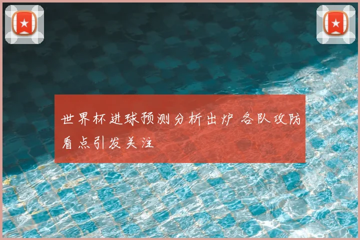 世界杯进球预测分析出炉 各队攻防看点引发关注