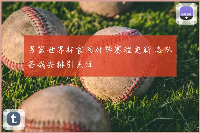 男篮世界杯官网对阵赛程更新 各队备战安排引关注