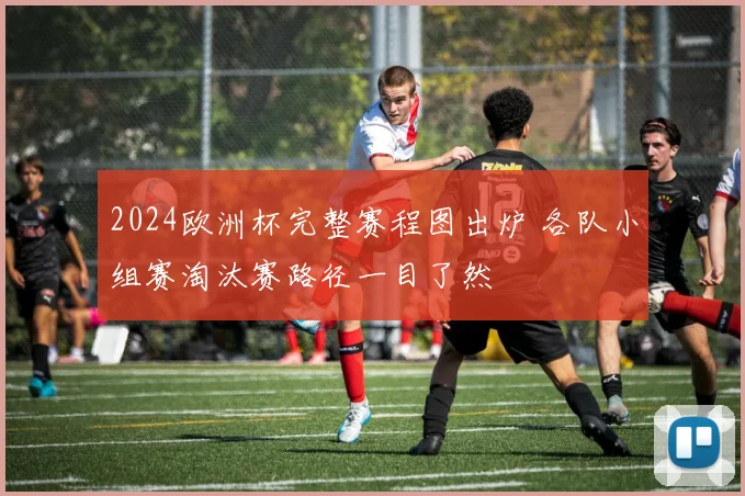 2024欧洲杯完整赛程图出炉 各队小组赛淘汰赛路径一目了然