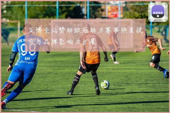 亚博全站赞助欧冠助力赛事热度提升与品牌影响力扩展