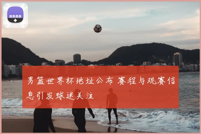 男篮世界杯地址公布 赛程与观赛信息引发球迷关注