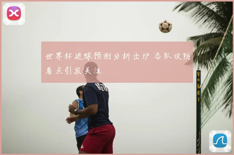 世界杯进球预测分析出炉 各队攻防看点引发关注