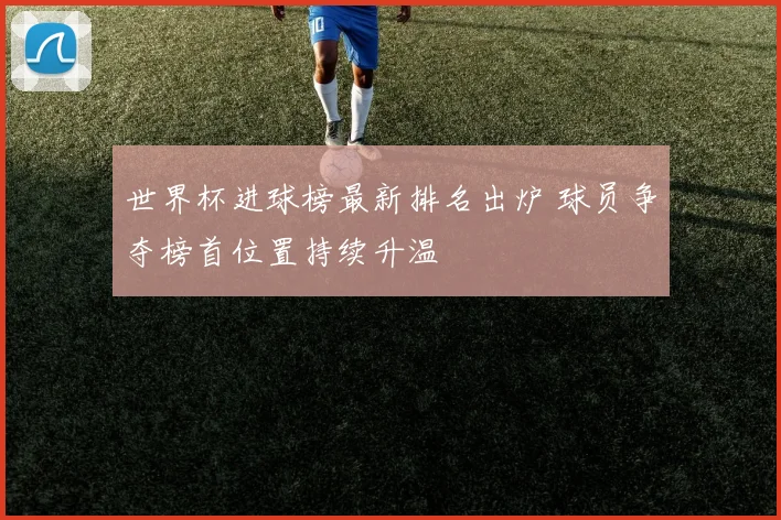 世界杯进球榜最新排名出炉 球员争夺榜首位置持续升温