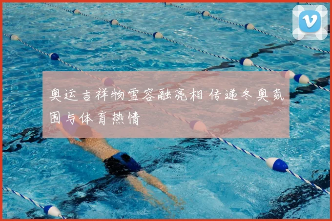 奥运吉祥物雪容融亮相 传递冬奥氛围与体育热情