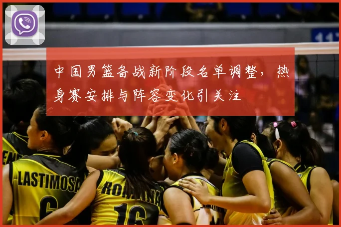 中国男篮备战新阶段名单调整,热身赛安排与阵容变化引关注