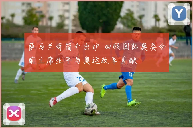 萨马兰奇简介出炉 回顾国际奥委会前主席生平与奥运改革贡献