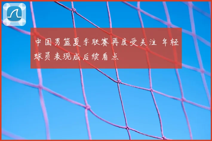 中国男篮夏季联赛再度受关注 年轻球员表现成后续看点