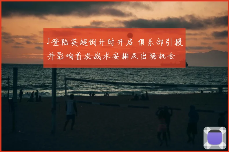 J登陆英超倒计时开启 俱乐部引援并影响首发战术安排及出场机会