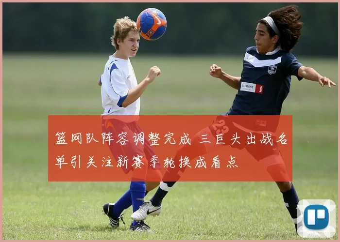 篮网队阵容调整完成 三巨头出战名单引关注新赛季轮换成看点