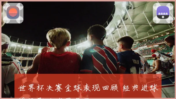 世界杯决赛金球表现回顾 经典进球瞬间影响球星荣誉