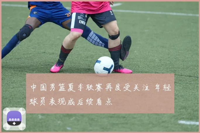中国男篮夏季联赛再度受关注 年轻球员表现成后续看点