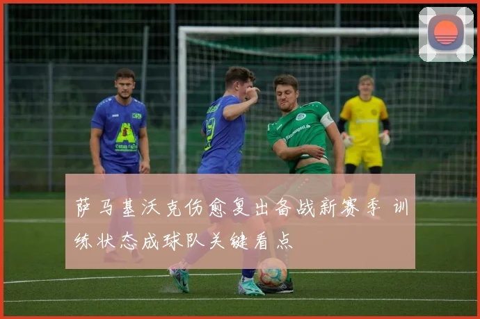 萨马基沃克伤愈复出备战新赛季 训练状态成球队关键看点