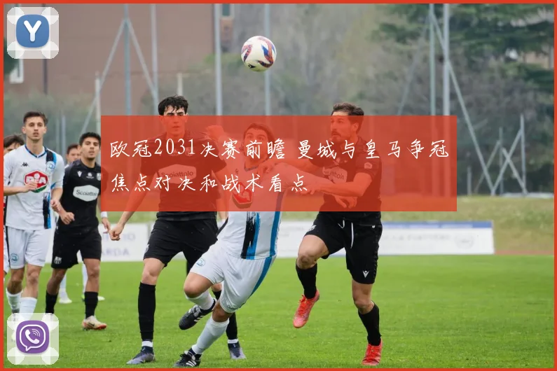 欧冠2031决赛前瞻 曼城与皇马争冠焦点对决和战术看点