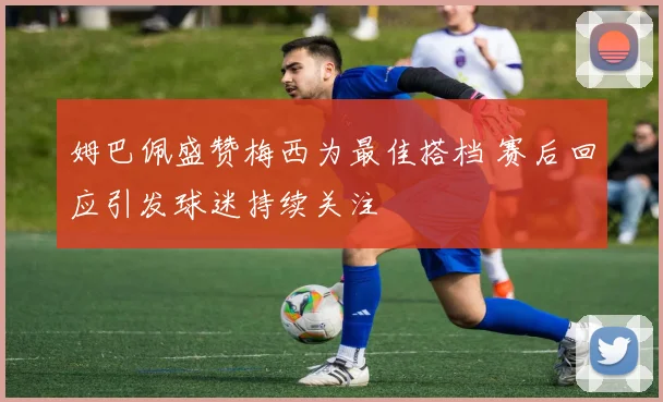 姆巴佩盛赞梅西为最佳搭档 赛后回应引发球迷持续关注