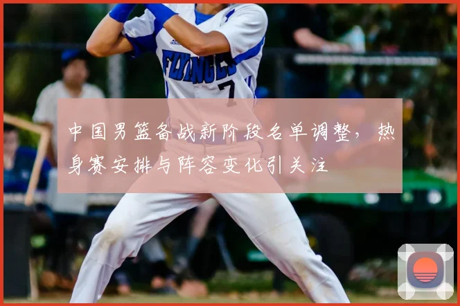 中国男篮备战新阶段名单调整,热身赛安排与阵容变化引关注