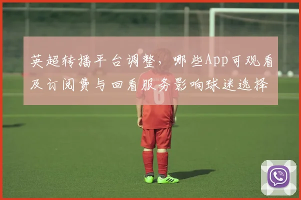 英超转播平台调整，哪些App可观看及订阅费与回看服务影响球迷选择