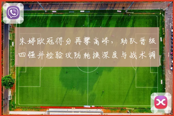 朱婷欧冠得分再攀高峰，助队晋级四强并检验攻防轮换深度与战术调整