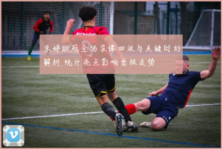 朱婷欧冠全场录像回放与关键时刻解析 统计亮点影响晋级走势
