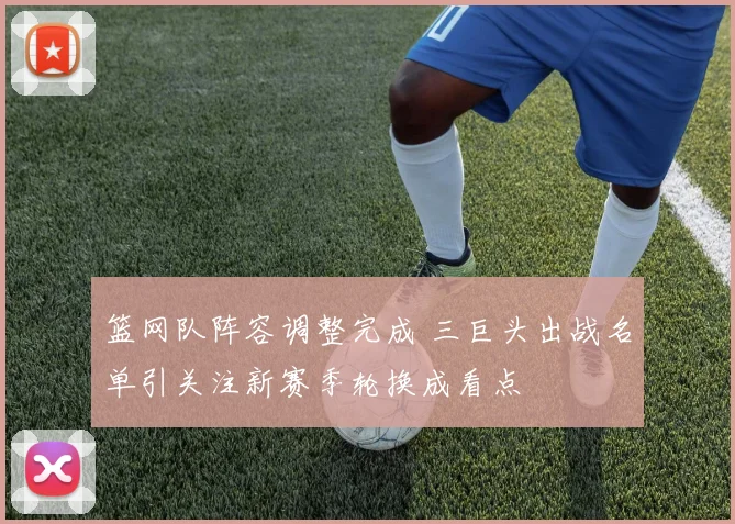 篮网队阵容调整完成 三巨头出战名单引关注新赛季轮换成看点