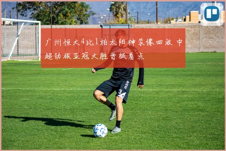 广州恒大4比1柏太阳神录像回放 中超劲旅亚冠大胜晋级看点