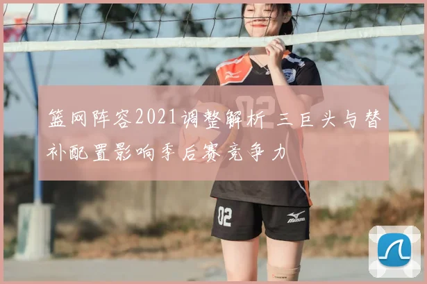 篮网阵容2021调整解析 三巨头与替补配置影响季后赛竞争力