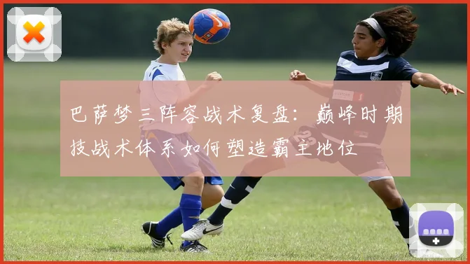 巴萨梦三阵容战术复盘：巅峰时期技战术体系如何塑造霸主地位
