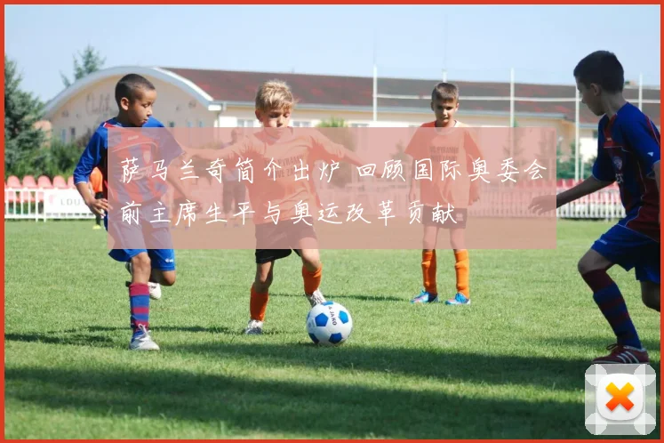 萨马兰奇简介出炉 回顾国际奥委会前主席生平与奥运改革贡献