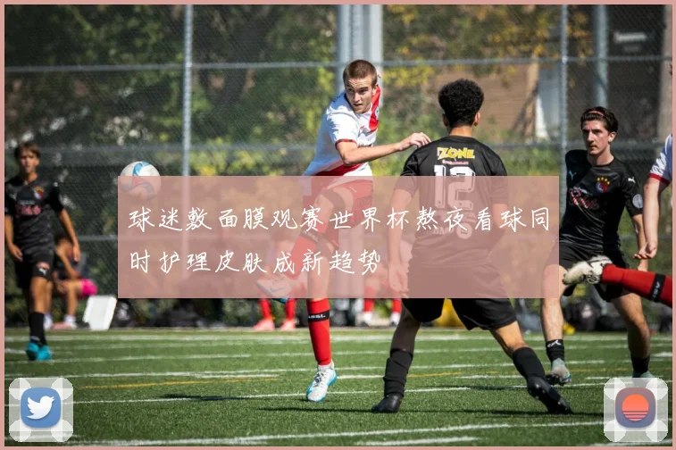 球迷敷面膜观赛世界杯熬夜看球同时护理皮肤成新趋势
