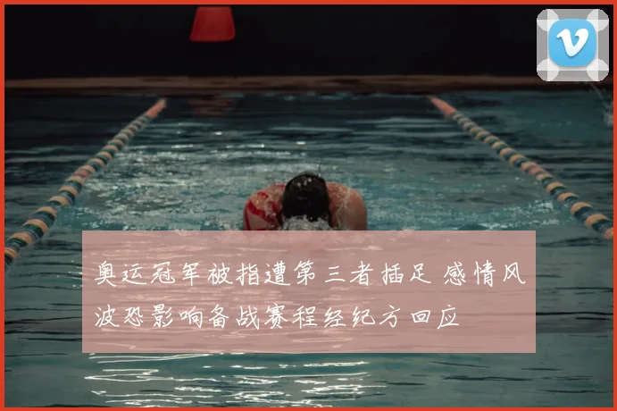 奥运冠军被指遭第三者插足 感情风波恐影响备战赛程经纪方回应