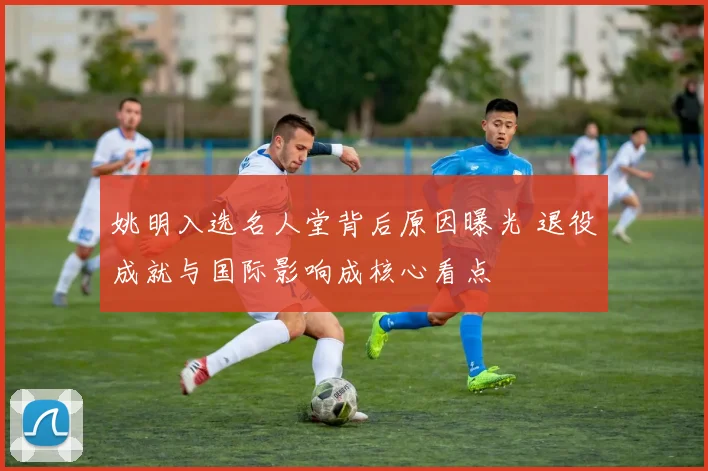 姚明入选名人堂背后原因曝光 退役成就与国际影响成核心看点