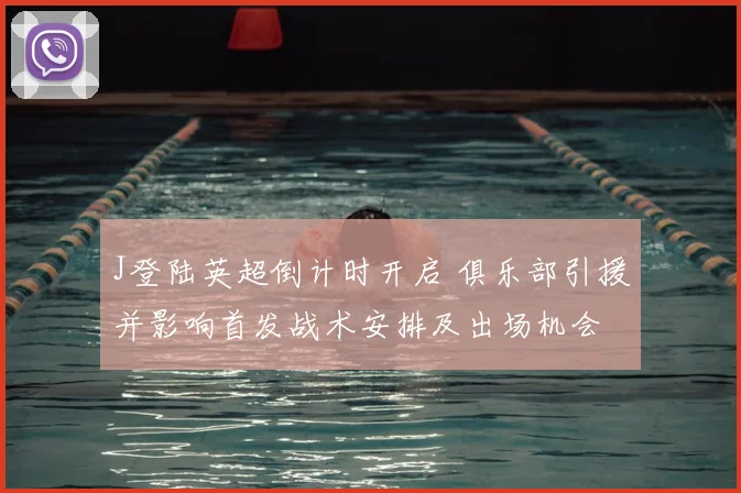 J登陆英超倒计时开启 俱乐部引援并影响首发战术安排及出场机会