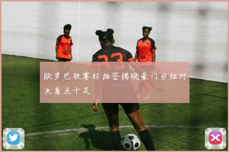 欧罗巴联赛杯抽签揭晓豪门分组对决看点十足