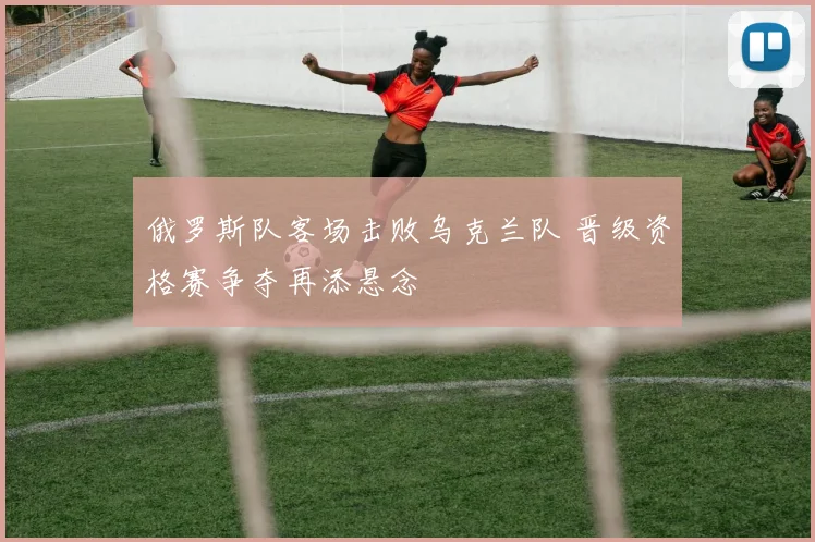 俄罗斯队客场击败乌克兰队 晋级资格赛争夺再添悬念