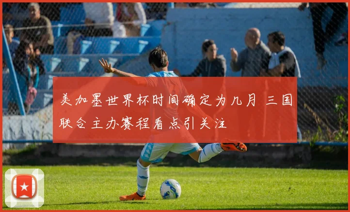 美加墨世界杯时间确定为几月 三国联合主办赛程看点引关注