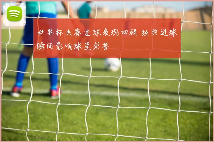 世界杯决赛金球表现回顾 经典进球瞬间影响球星荣誉
