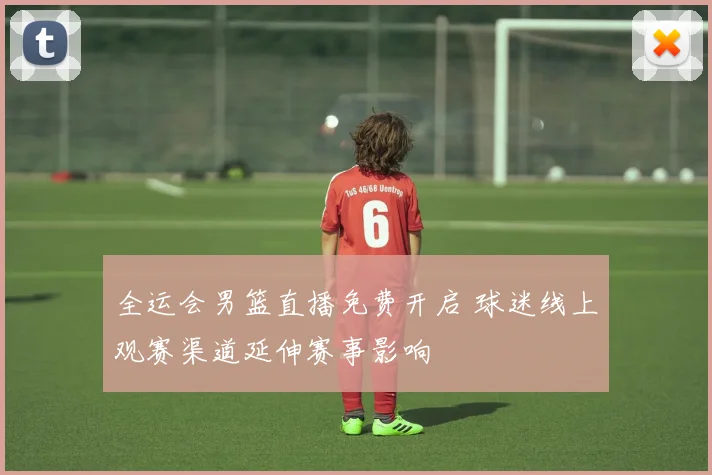 全运会男篮直播免费开启 球迷线上观赛渠道延伸赛事影响