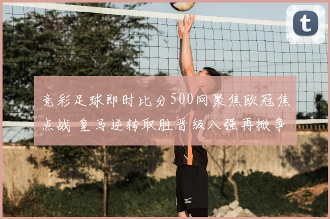 竞彩足球即时比分500网聚焦欧冠焦点战 皇马逆转取胜晋级八强再掀争夺热度
