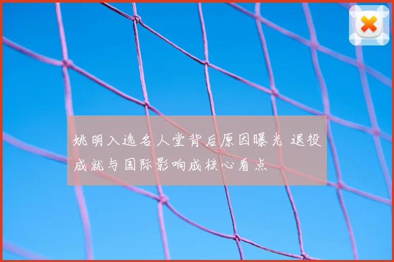 姚明入选名人堂背后原因曝光 退役成就与国际影响成核心看点