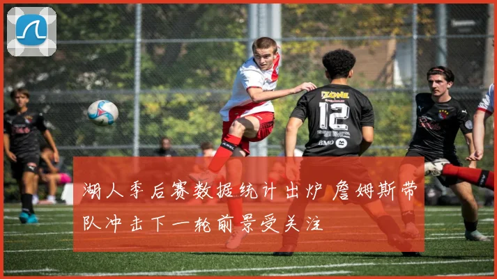 湖人季后赛数据统计出炉 詹姆斯带队冲击下一轮前景受关注